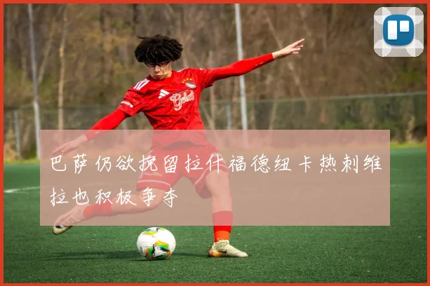 巴萨仍欲挽留拉什福德纽卡热刺维拉也积极争夺