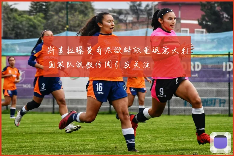斯基拉曝曼奇尼欲辞职重返意大利国家队执教传闻引发关注