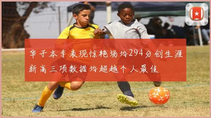 华子本季表现惊艳场均294分创生涯新高三项数据均超越个人最佳