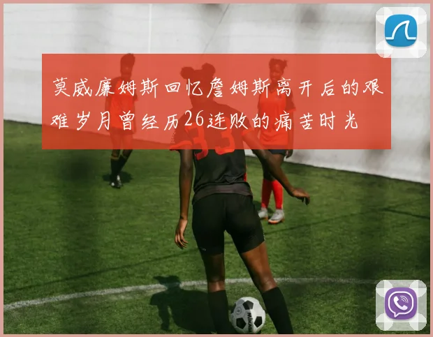 莫威廉姆斯回忆詹姆斯离开后的艰难岁月曾经历26连败的痛苦时光