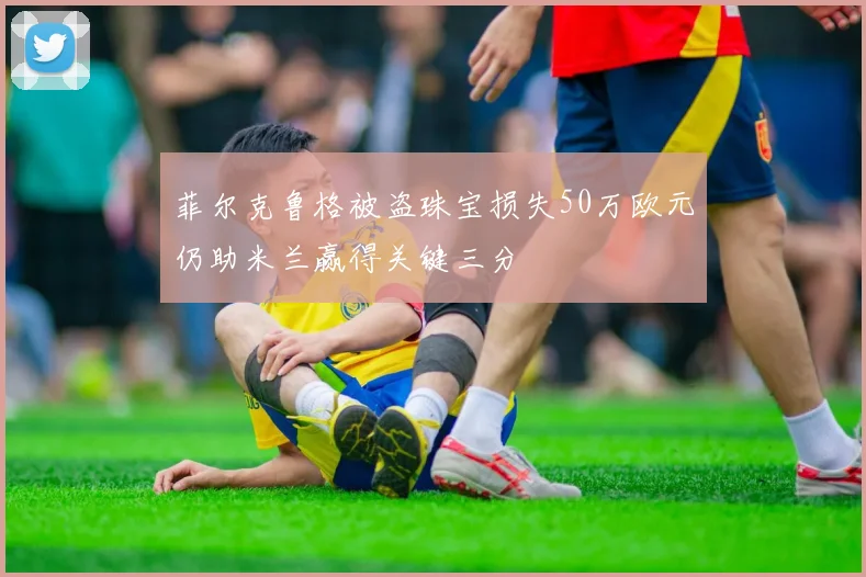 菲尔克鲁格被盗珠宝损失50万欧元仍助米兰赢得关键三分