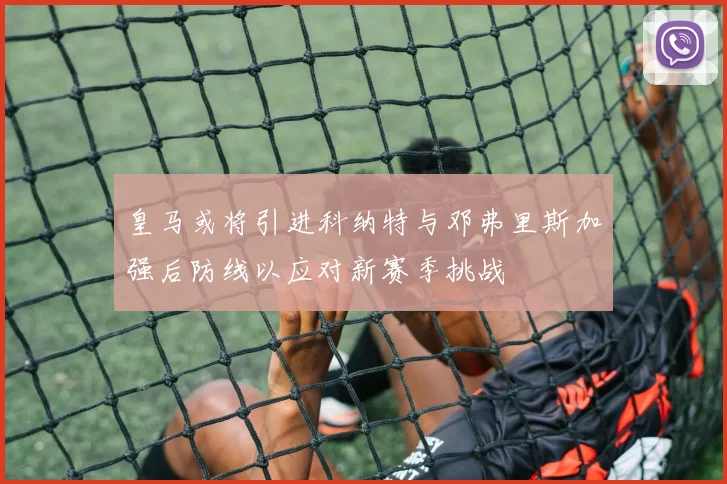 皇马或将引进科纳特与邓弗里斯加强后防线以应对新赛季挑战