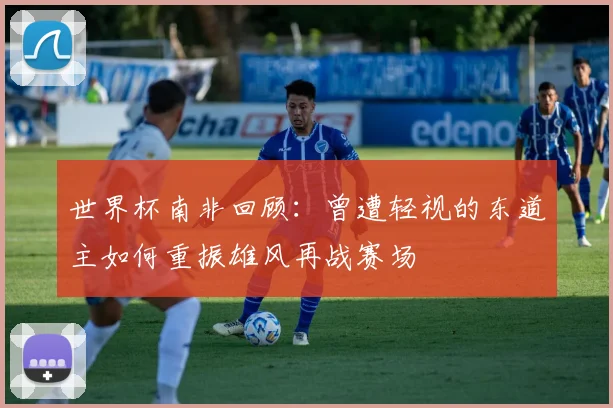 世界杯南非回顾：曾遭轻视的东道主如何重振雄风再战赛场
