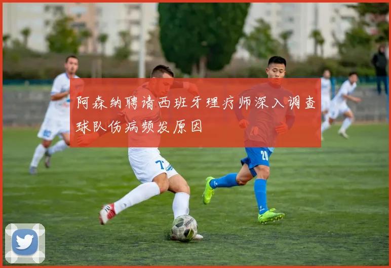 阿森纳聘请西班牙理疗师深入调查球队伤病频发原因