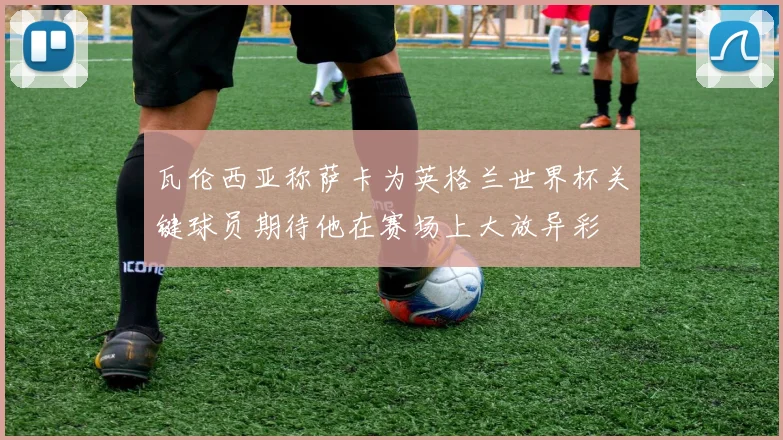 瓦伦西亚称萨卡为英格兰世界杯关键球员期待他在赛场上大放异彩