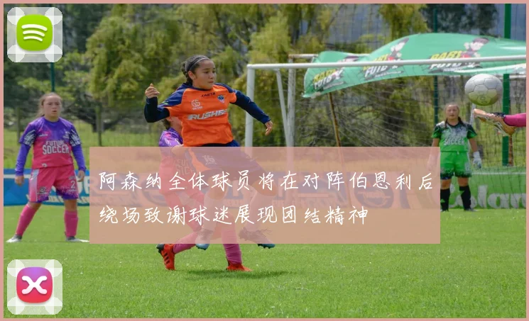 阿森纳全体球员将在对阵伯恩利后绕场致谢球迷展现团结精神