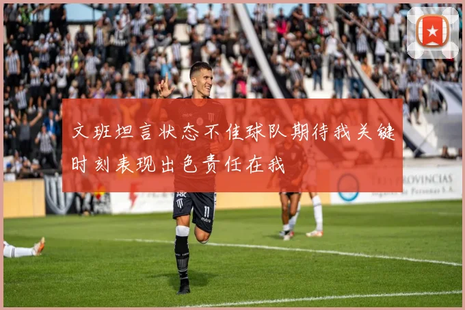 文班坦言状态不佳球队期待我关键时刻表现出色责任在我