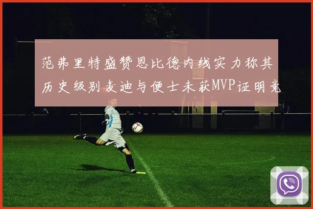 范弗里特盛赞恩比德内线实力称其历史级别麦迪与便士未获MVP证明竞争激烈