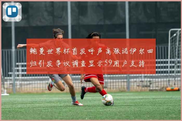 鲍曼世界杯首发呼声高涨诺伊尔回归引发争议调查显示59用户支持