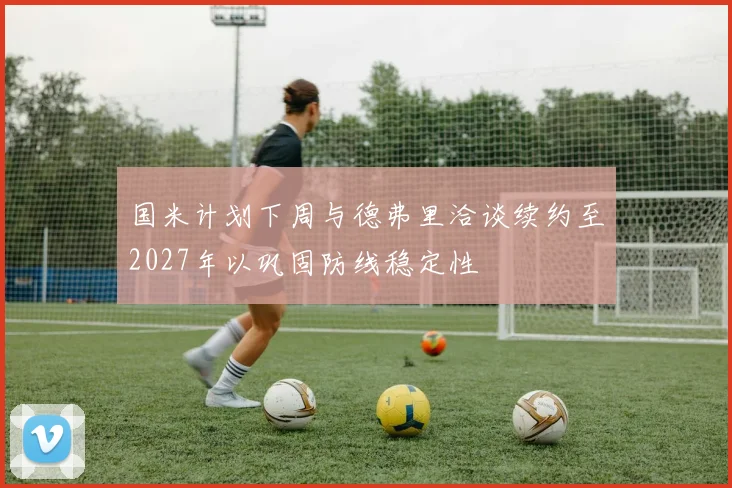国米计划下周与德弗里洽谈续约至2027年以巩固防线稳定性