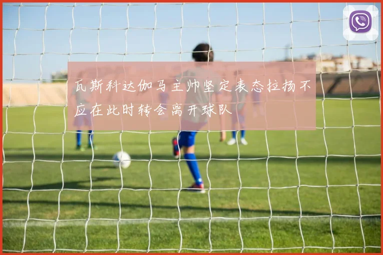 瓦斯科达伽马主帅坚定表态拉扬不应在此时转会离开球队