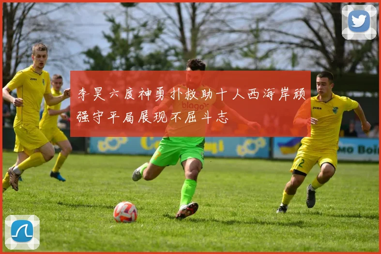 李昊六度神勇扑救助十人西海岸顽强守平局展现不屈斗志