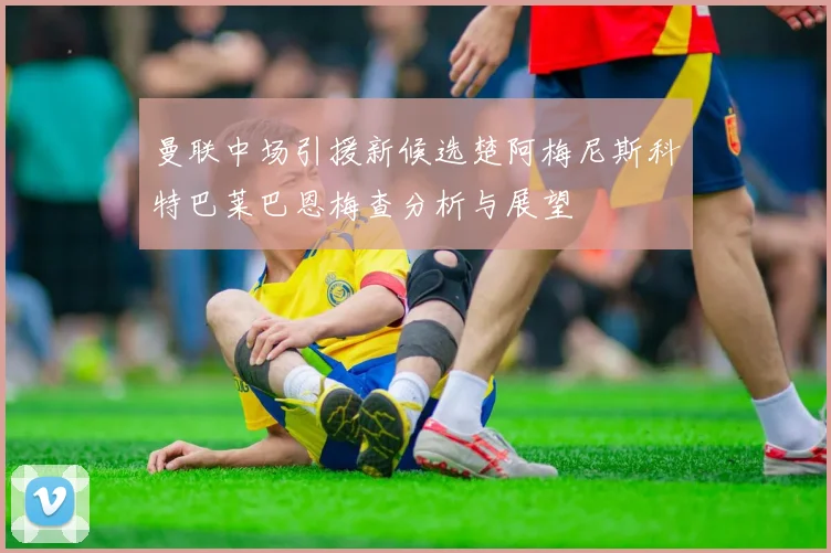 曼联中场引援新候选楚阿梅尼斯科特巴莱巴恩梅查分析与展望