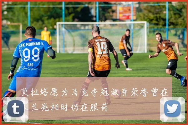 莫拉塔愿为马竞夺冠放弃荣誉曾在米兰亮相时仍在服药