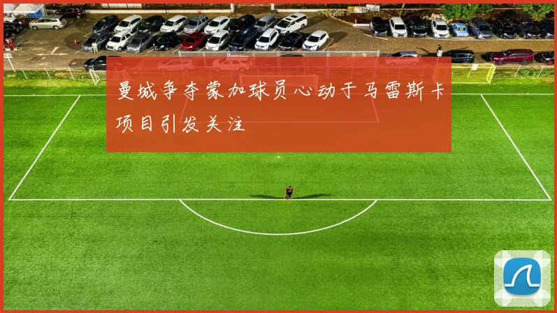 曼城争夺蒙加球员心动于马雷斯卡项目引发关注